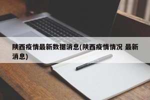 陕西疫情最新数据消息(陕西疫情情况 最新消息)