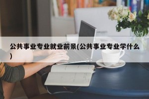 公共事业专业就业前景(公共事业专业学什么)