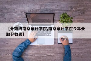 【分数线南京审计学院,南京审计学院今年录取分数线】