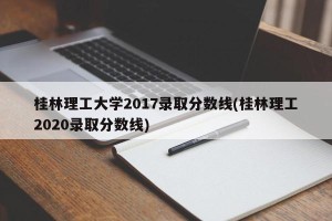 桂林理工大学2017录取分数线(桂林理工2020录取分数线)