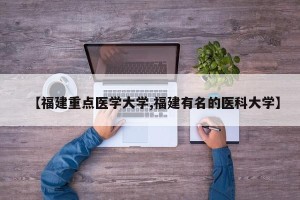 【福建重点医学大学,福建有名的医科大学】