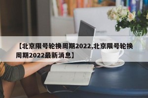 【北京限号轮换周期2022,北京限号轮换周期2022最新消息】