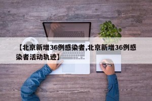 【北京新增36例感染者,北京新增36例感染者活动轨迹】