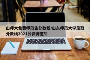 山师大免费师范生分数线/山东师范大学录取分数线2021公费师范生