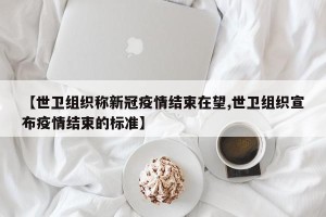 【世卫组织称新冠疫情结束在望,世卫组织宣布疫情结束的标准】
