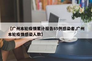 【广州本轮疫情累计报告85例感染者,广州本轮疫情感染人数】
