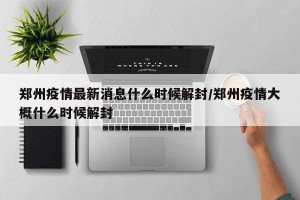 郑州疫情最新消息什么时候解封/郑州疫情大概什么时候解封
