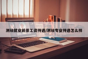 测绘就业前景工资待遇/测绘专业待遇怎么样