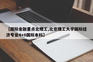【国际金融重点北理工,北京理工大学国际经济专业4+0国际本科】
