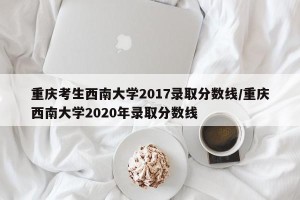 重庆考生西南大学2017录取分数线/重庆西南大学2020年录取分数线