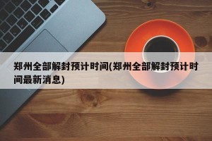 郑州全部解封预计时间(郑州全部解封预计时间最新消息)