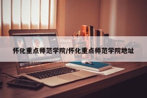 怀化重点师范学院/怀化重点师范学院地址