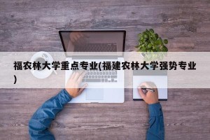 福农林大学重点专业(福建农林大学强势专业)