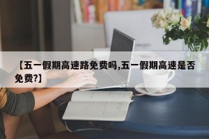【五一假期高速路免费吗,五一假期高速是否免费?】