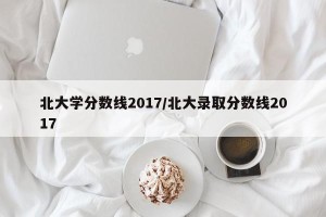 北大学分数线2017/北大录取分数线2017