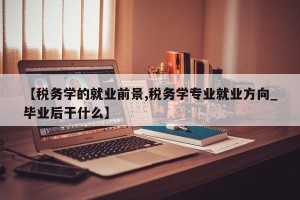 【税务学的就业前景,税务学专业就业方向_毕业后干什么】