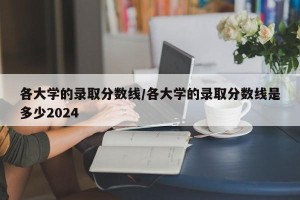 各大学的录取分数线/各大学的录取分数线是多少2024