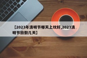 【2023年清明节哪天上坟好,2023清明节放假几天】