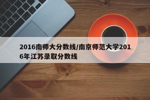 2016南师大分数线/南京师范大学2016年江苏录取分数线