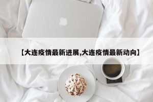 【大连疫情最新进展,大连疫情最新动向】