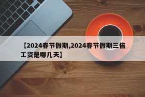 【2024春节假期,2024春节假期三倍工资是哪几天】