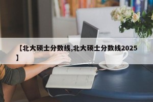 【北大硕士分数线,北大硕士分数线2025】