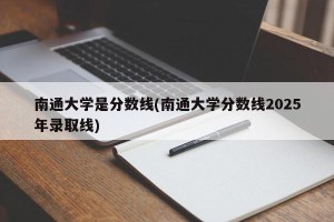 南通大学是分数线(南通大学分数线2025年录取线)