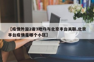 【疫情外溢2省3地均与北京丰台关联,北京丰台疫情是哪个小区】