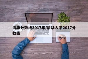清华分数线2017年/清华大学2017分数线