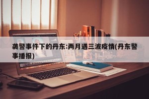 袭警事件下的丹东:两月遇三波疫情(丹东警事播报)