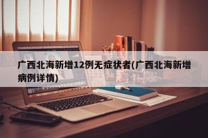 广西北海新增12例无症状者(广西北海新增病例详情)