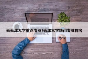 天天津大学重点专业/天津大学热门专业排名