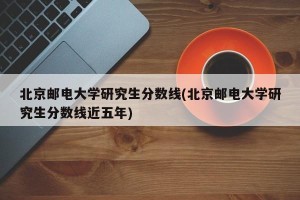 北京邮电大学研究生分数线(北京邮电大学研究生分数线近五年)