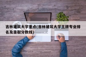 吉林建筑大学重点(吉林建筑大学王牌专业排名及录取分数线)