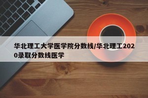 华北理工大学医学院分数线/华北理工2020录取分数线医学