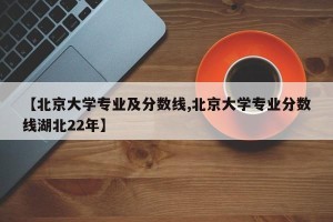 【北京大学专业及分数线,北京大学专业分数线湖北22年】