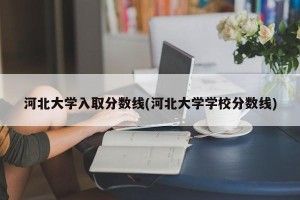 河北大学入取分数线(河北大学学校分数线)