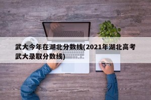 武大今年在湖北分数线(2021年湖北高考武大录取分数线)