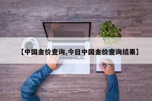【中国金价查询,今日中国金价查询结果】