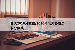 北大2016分数线/2016年北大各省录取分数线