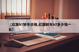 【红旗h7轿车价格,红旗轿车h7多少钱一台】