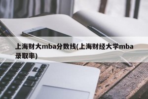 上海财大mba分数线(上海财经大学mba录取率)