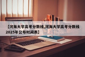 【河海大学高考分数线,河海大学高考分数线2025年公布时间表】