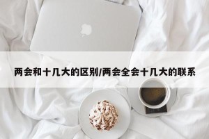 两会和十几大的区别/两会全会十几大的联系